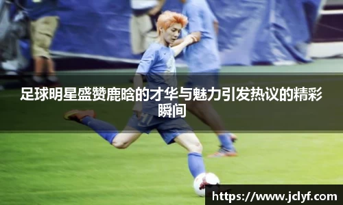足球明星盛赞鹿晗的才华与魅力引发热议的精彩瞬间